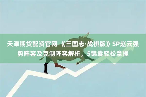 天津期货配资官网 《三国志·战棋版》SP赵云强势阵容及克制阵容解析，5锦囊轻松拿捏