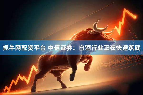 抓牛网配资平台 中信证券：白酒行业正在快速筑底