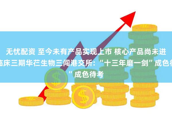 无忧配资 至今未有产品实现上市 核心产品尚未进入临床三期华芢生物三闯港交所: “十三年磨一剑”成色待考