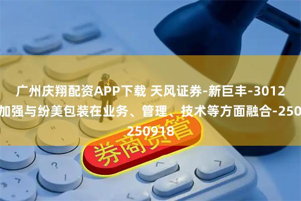 广州庆翔配资APP下载 天风证券-新巨丰-301296-加强与纷美包装在业务、管理、技术等方面融合-250918