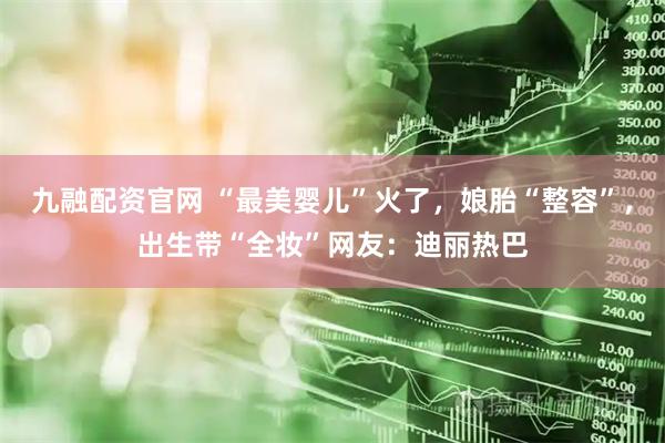 九融配资官网 “最美婴儿”火了，娘胎“整容”，出生带“全妆”网友：迪丽热巴