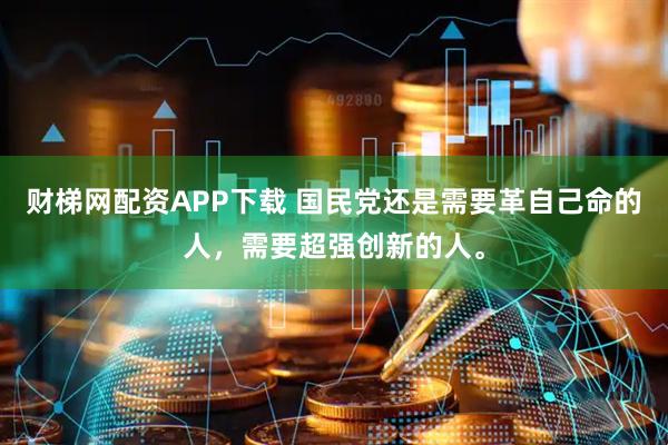 财梯网配资APP下载 国民党还是需要革自己命的人，需要超强创新的人。