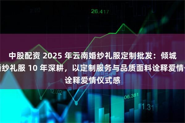 中股配资 2025 年云南婚纱礼服定制批发：倾城之恋婚纱礼服 10 年深耕，以定制服务与品质面料诠释爱情仪式感
