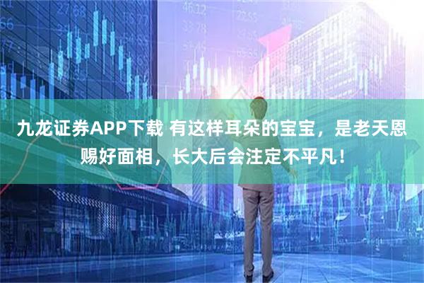 九龙证券APP下载 有这样耳朵的宝宝，是老天恩赐好面相，长大后会注定不平凡！