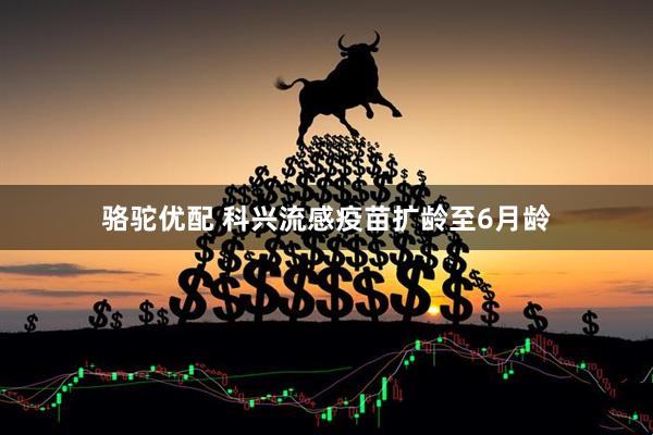 骆驼优配 科兴流感疫苗扩龄至6月龄
