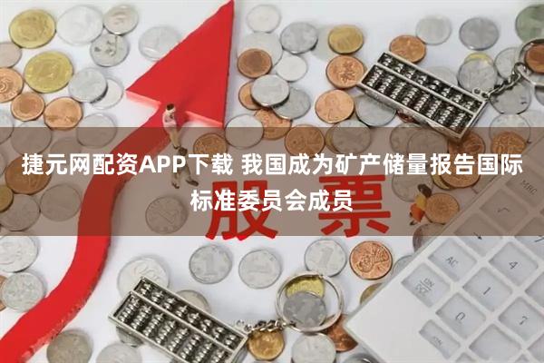 捷元网配资APP下载 我国成为矿产储量报告国际标准委员会成员