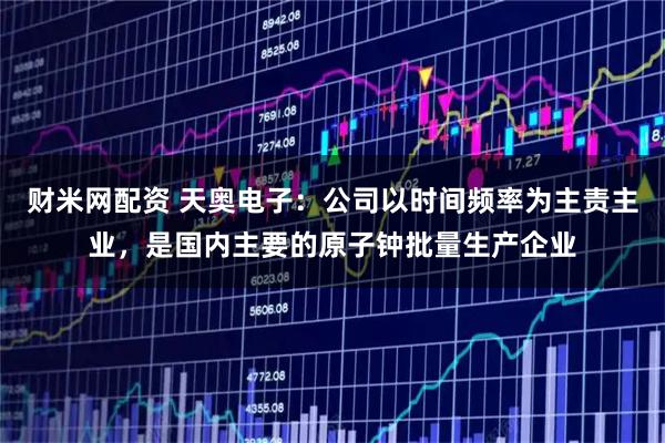 财米网配资 天奥电子：公司以时间频率为主责主业，是国内主要的原子钟批量生产企业