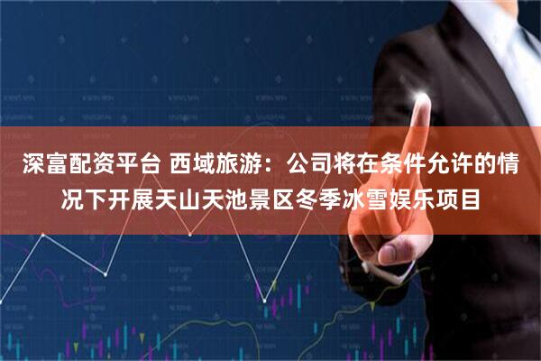 深富配资平台 西域旅游：公司将在条件允许的情况下开展天山天池景区冬季冰雪娱乐项目