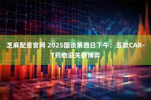 芝麻配资官网 2025国谈第四日下午：五款CAR-T药物迎关键博弈