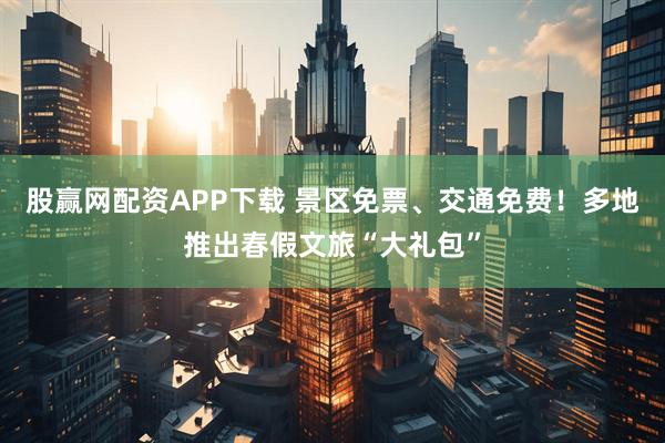 股赢网配资APP下载 景区免票、交通免费！多地推出春假文旅“大礼包”