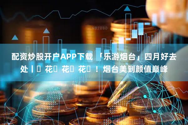 配资炒股开户APP下载 「乐游烟台」四月好去处丨ꕥ花ꕥ花ꕥ花ꕥ！烟台美到颜值巅峰