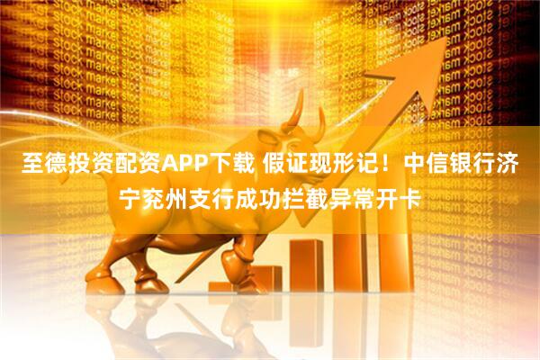 至德投资配资APP下载 假证现形记！中信银行济宁兖州支行成功拦截异常开卡