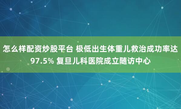 怎么样配资炒股平台 极低出生体重儿救治成功率达97.5% 复旦儿科医院成立随访中心