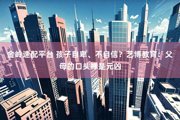 金岭速配平台 孩子自卑、不自信？艺博教育：父母的口头禅是元凶