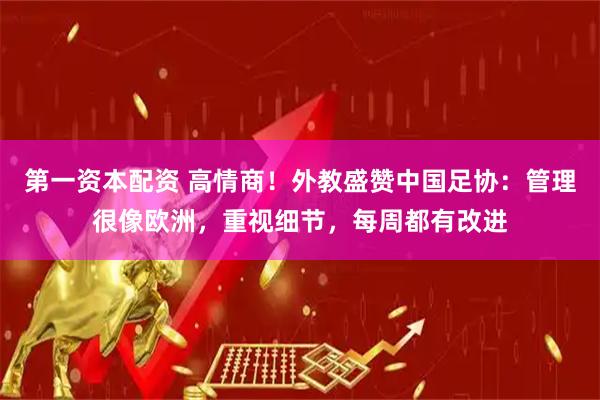 第一资本配资 高情商！外教盛赞中国足协：管理很像欧洲，重视细节，每周都有改进