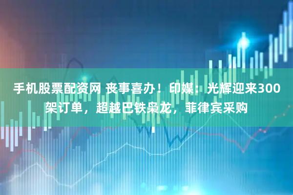 手机股票配资网 丧事喜办！印媒：光辉迎来300架订单，超越巴铁枭龙，菲律宾采购