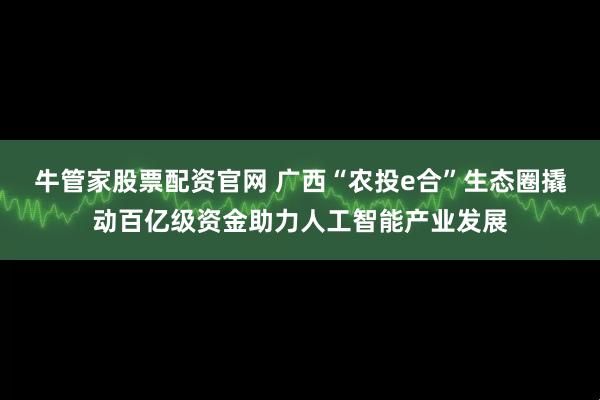 牛管家股票配资官网 广西“农投e合”生态圈撬动百亿级资金助力人工智能产业发展