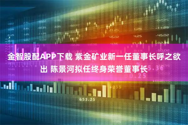 金智股配APP下载 紫金矿业新一任董事长呼之欲出 陈景河拟任终身荣誉董事长