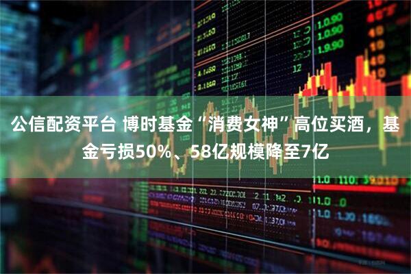 公信配资平台 博时基金“消费女神”高位买酒，基金亏损50%、58亿规模降至7亿