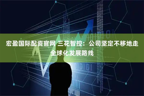 宏盈国际配资官网 三花智控：公司坚定不移地走全球化发展路线