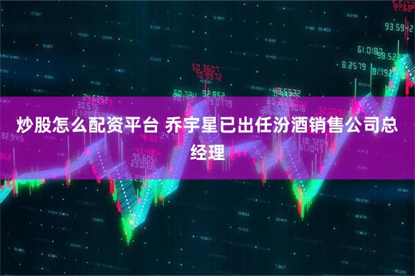 炒股怎么配资平台 乔宇星已出任汾酒销售公司总经理