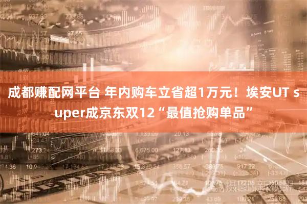 成都赚配网平台 年内购车立省超1万元！埃安UT super成京东双12“最值抢购单品”