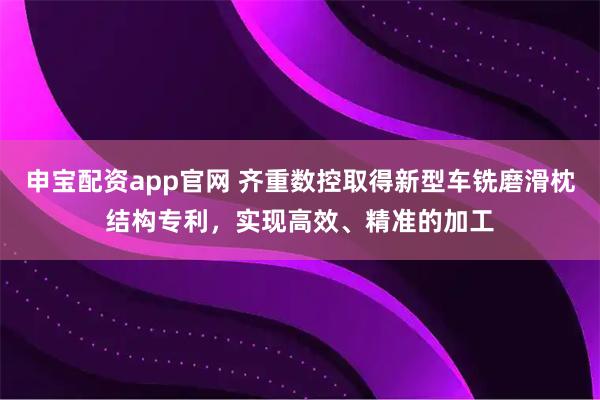 申宝配资app官网 齐重数控取得新型车铣磨滑枕结构专利，实现高效、精准的加工