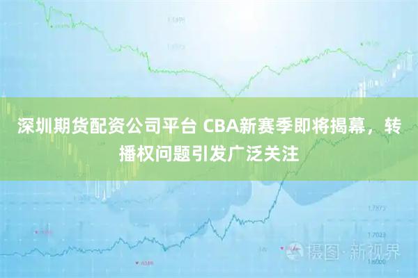 深圳期货配资公司平台 CBA新赛季即将揭幕，转播权问题引发广泛关注