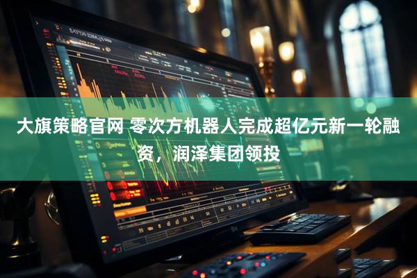 大旗策略官网 零次方机器人完成超亿元新一轮融资，润泽集团领投