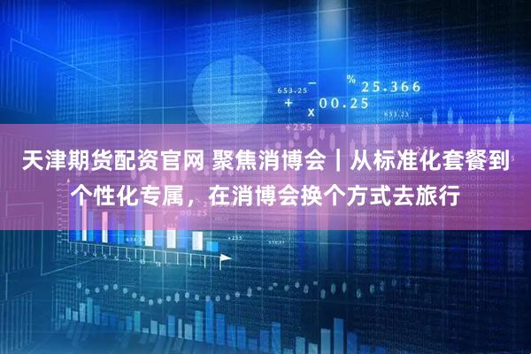天津期货配资官网 聚焦消博会｜从标准化套餐到个性化专属，在消博会换个方式去旅行