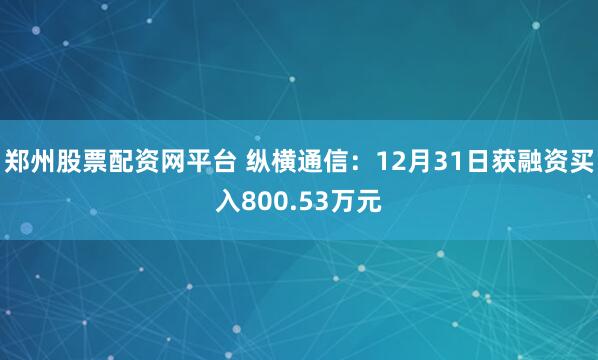 郑州股票配资网平台 纵横通信：12月31日获融资买入800.53万元