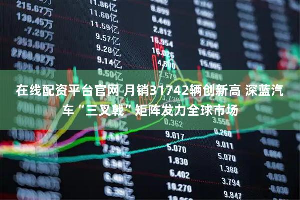 在线配资平台官网 月销31742辆创新高 深蓝汽车“三叉戟”矩阵发力全球市场