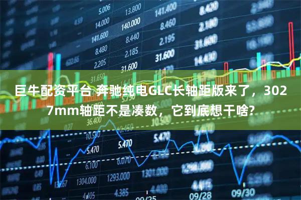 巨牛配资平台 奔驰纯电GLC长轴距版来了，3027mm轴距不是凑数，它到底想干啥?