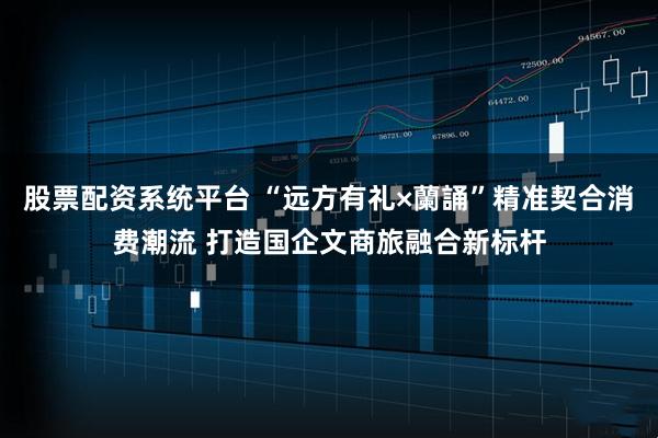 股票配资系统平台 “远方有礼×蘭誦”精准契合消费潮流 打造国企文商旅融合新标杆