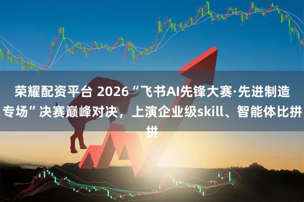 荣耀配资平台 2026“飞书AI先锋大赛·先进制造专场”决赛巅峰对决，上演企业级skill、智能体比拼