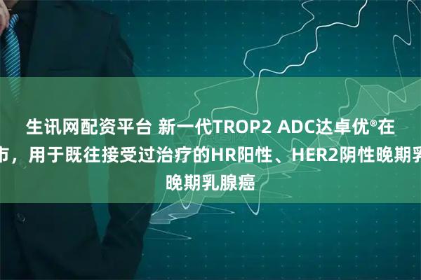 生讯网配资平台 新一代TROP2 ADC达卓优®在华上市，用于既往接受过治疗的HR阳性、HER2阴性晚期乳腺癌