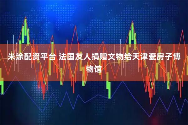 米涂配资平台 法国友人捐赠文物给天津瓷房子博物馆
