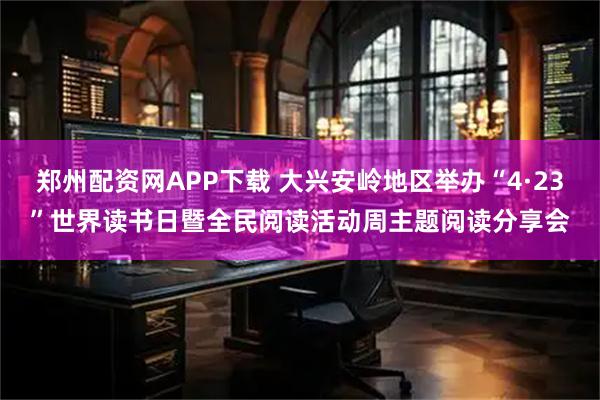郑州配资网APP下载 大兴安岭地区举办“4·23”世界读书日暨全民阅读活动周主题阅读分享会
