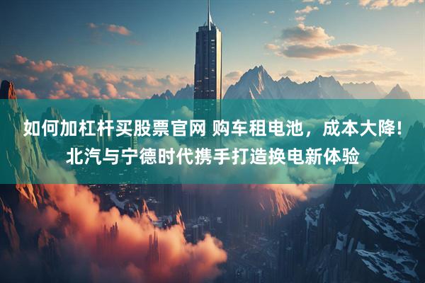 如何加杠杆买股票官网 购车租电池，成本大降!北汽与宁德时代携手打造换电新体验