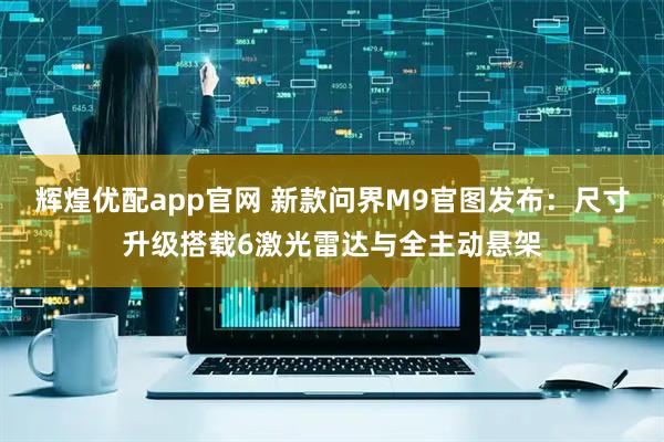 辉煌优配app官网 新款问界M9官图发布：尺寸升级搭载6激光雷达与全主动悬架