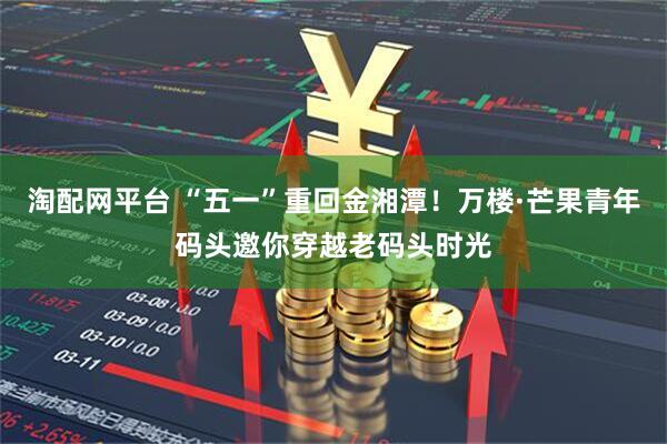 淘配网平台 “五一”重回金湘潭！万楼·芒果青年码头邀你穿越老码头时光
