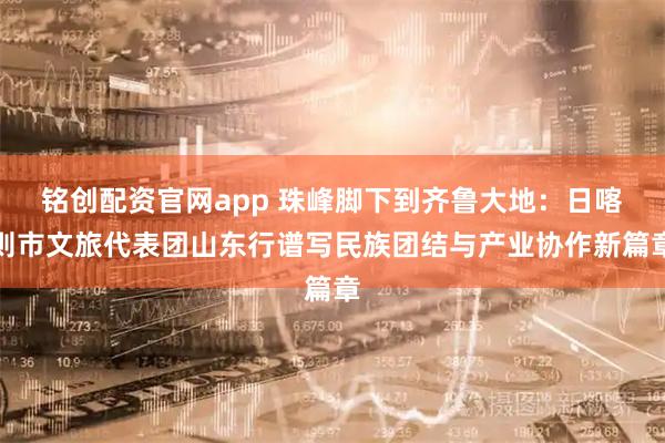 铭创配资官网app 珠峰脚下到齐鲁大地:日喀则市文旅代表团山东行谱写民族团结与产业协作新篇章