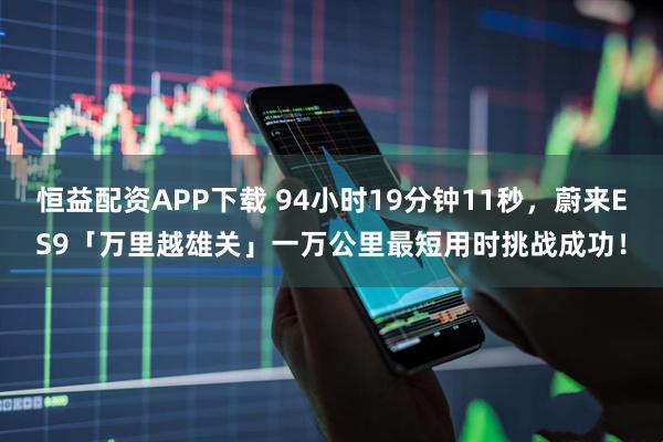 恒益配资APP下载 94小时19分钟11秒，蔚来ES9「万里越雄关」一万公里最短用时挑战成功！