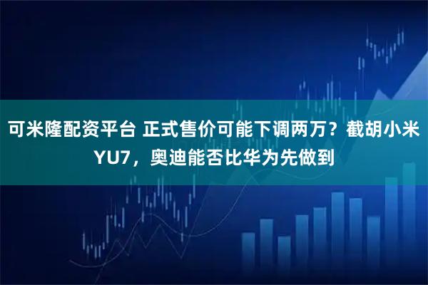 可米隆配资平台 正式售价可能下调两万？截胡小米YU7，奥迪能否比华为先做到