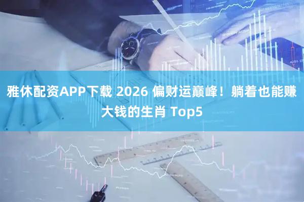 雅休配资APP下载 2026 偏财运巅峰！躺着也能赚大钱的生肖 Top5