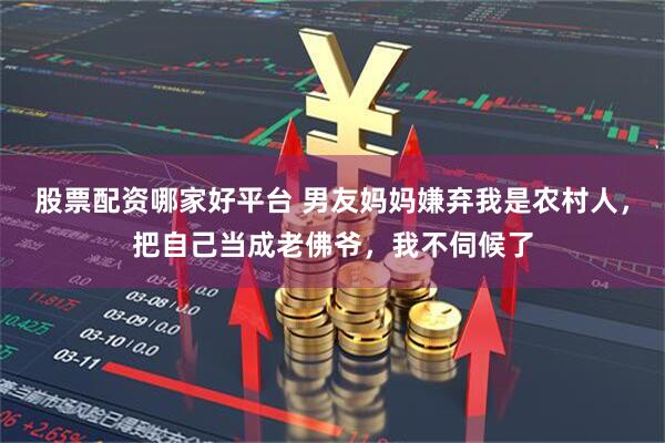 股票配资哪家好平台 男友妈妈嫌弃我是农村人，把自己当成老佛爷，我不伺候了