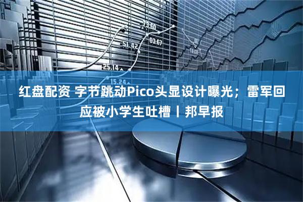 红盘配资 字节跳动Pico头显设计曝光;雷军回应被小学生吐槽丨邦早报
