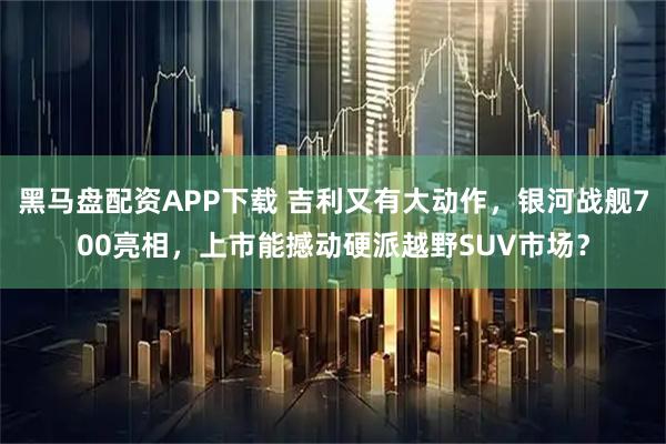 黑马盘配资APP下载 吉利又有大动作,银河战舰700亮相,上市能撼动硬派越野SUV市场?