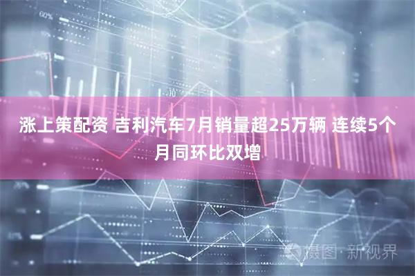 涨上策配资 吉利汽车7月销量超25万辆 连续5个月同环比双增