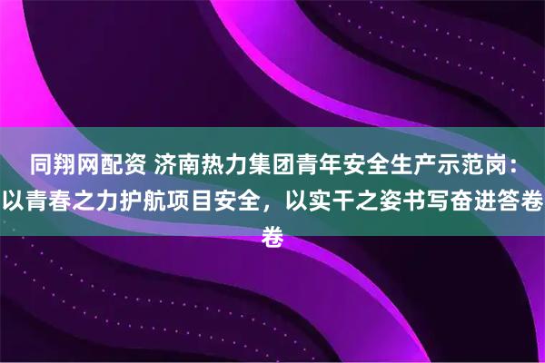 同翔网配资 济南热力集团青年安全生产示范岗：以青春之力护航项目安全，以实干之姿书写奋进答卷